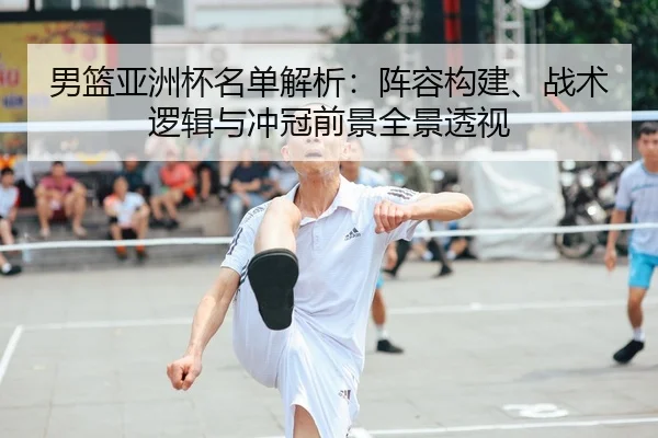 男篮亚洲杯名单解析：阵容构建、战术逻辑与冲冠前景全景透视