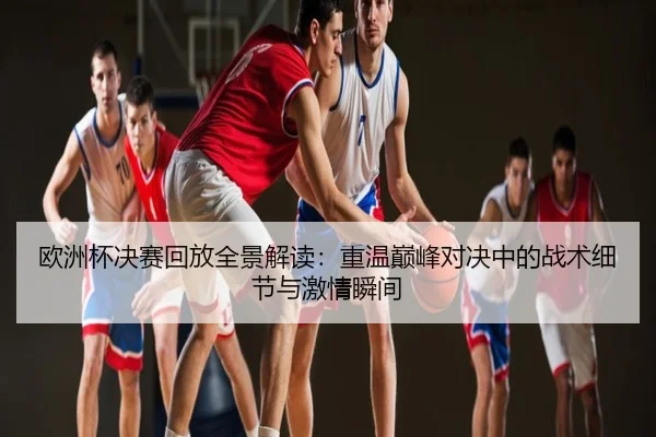 欧洲杯决赛回放全景解读：重温巅峰对决中的战术细节与激情瞬间