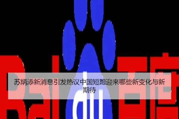 苏炳添新消息引发热议中国短跑迎来哪些新变化与新期待