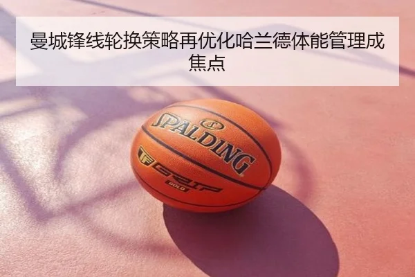 曼城锋线轮换策略再优化哈兰德体能管理成焦点