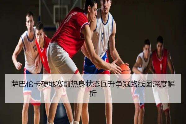 萨巴伦卡硬地赛前热身状态回升争冠路线图深度解析